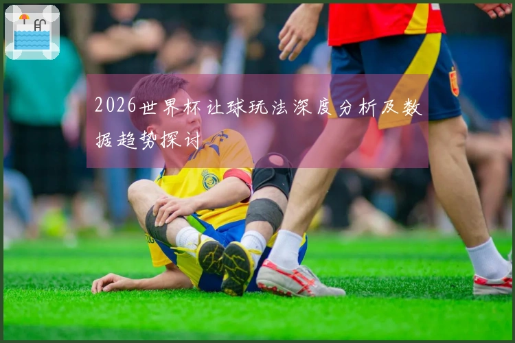 2026世界杯让球玩法深度分析及数据趋势探讨